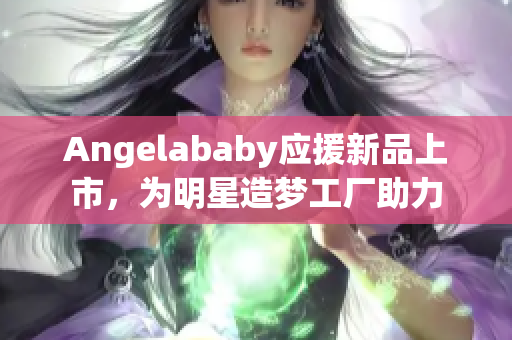Angelababy应援新品上市，为明星造梦工厂助力