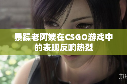 暴躁老阿姨在CSGO游戏中的表现反响热烈