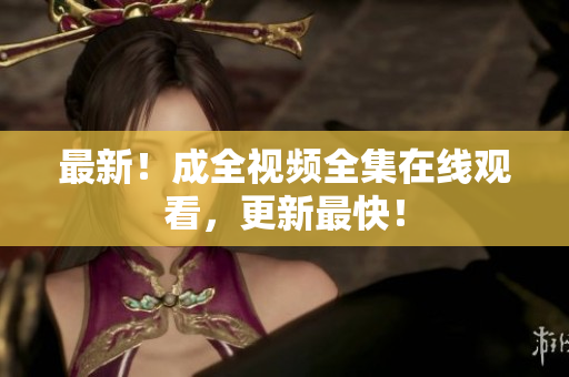最新！成全视频全集在线观看，更新最快！