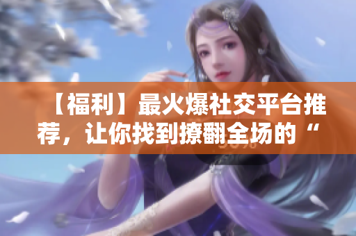 【福利】最火爆社交平台推荐，让你找到撩翻全场的“秘籍”！