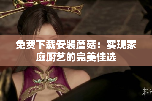 免费下载安装蘑菇：实现家庭厨艺的完美佳选