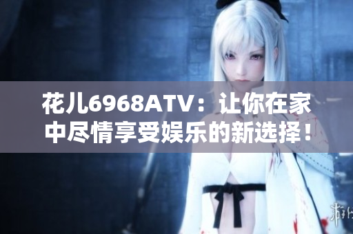 花儿6968ATV：让你在家中尽情享受娱乐的新选择！