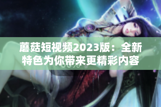 蘑菇短视频2023版：全新特色为你带来更精彩内容