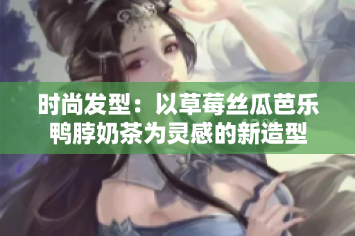 时尚发型：以草莓丝瓜芭乐鸭脖奶茶为灵感的新造型