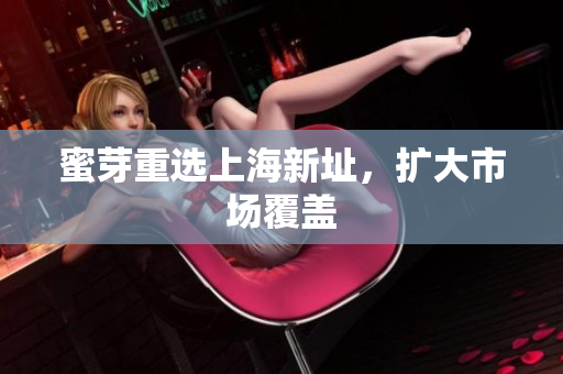 蜜芽重选上海新址，扩大市场覆盖