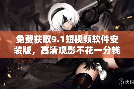 免费获取9.1短视频软件安装版，高清观影不花一分钱