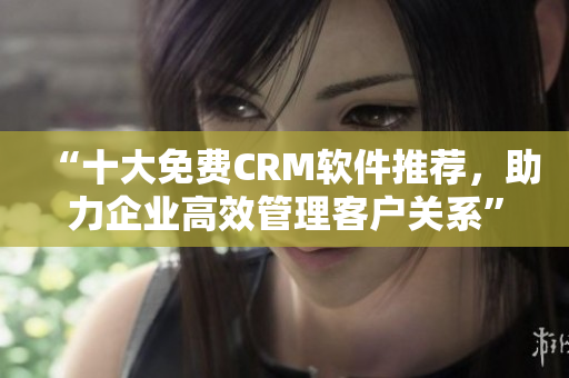 “十大免费CRM软件推荐，助力企业高效管理客户关系”