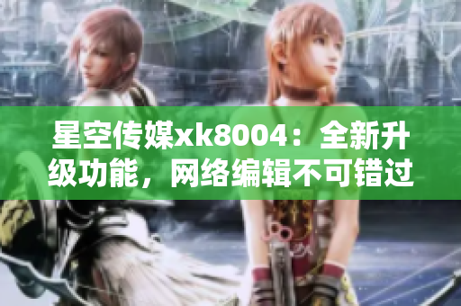 星空传媒xk8004：全新升级功能，网络编辑不可错过！