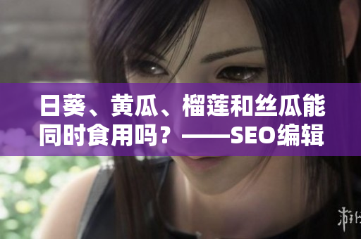 日葵、黄瓜、榴莲和丝瓜能同时食用吗？——SEO编辑