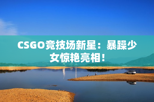 CSGO竞技场新星：暴躁少女惊艳亮相！