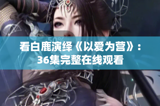看白鹿演绎《以爱为营》：36集完整在线观看