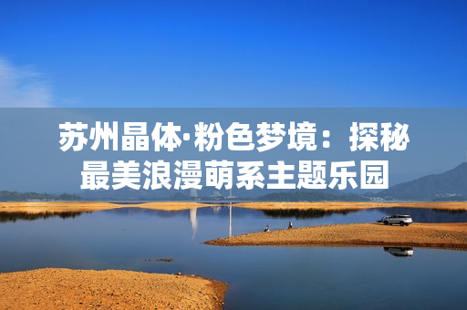 苏州晶体·粉色梦境：探秘最美浪漫萌系主题乐园