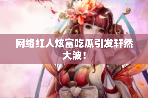 网络红人炫富吃瓜引发轩然大波！