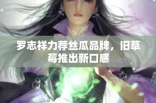 罗志祥力荐丝瓜品牌，旧草莓推出新口感