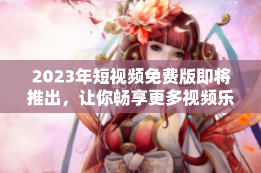 2023年短视频免费版即将推出，让你畅享更多视频乐趣