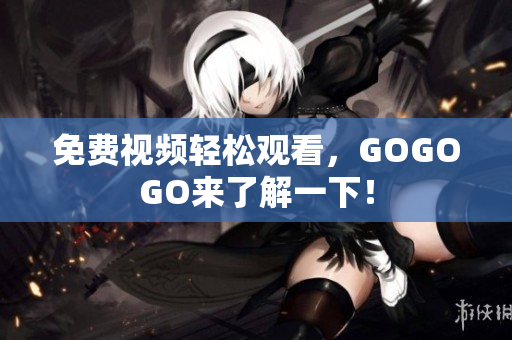 免费视频轻松观看，GOGOGO来了解一下！