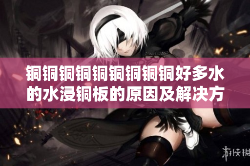 铜铜铜铜铜铜铜铜铜好多水的水浸铜板的原因及解决方法