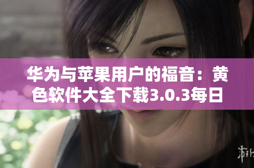 华为与苹果用户的福音：黄色软件大全下载3.0.3每日不限次数