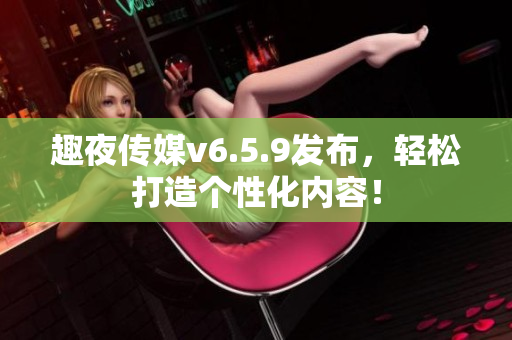 趣夜传媒v6.5.9发布，轻松打造个性化内容！
