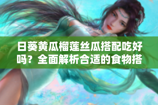 日葵黄瓜榴莲丝瓜搭配吃好吗？全面解析合适的食物搭配！