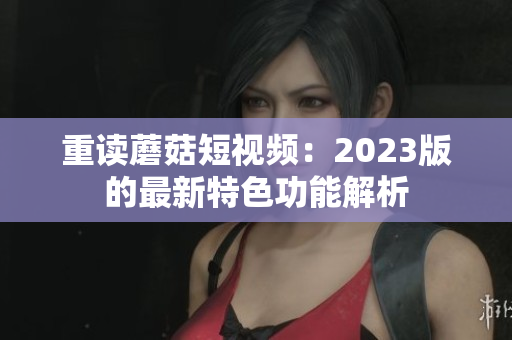 重读蘑菇短视频：2023版的最新特色功能解析