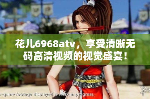 花儿6968atv，享受清晰无码高清视频的视觉盛宴！