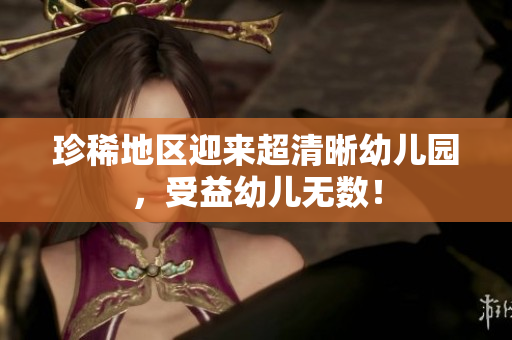 珍稀地区迎来超清晰幼儿园，受益幼儿无数！