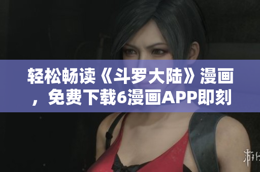 轻松畅读《斗罗大陆》漫画，免费下载6漫画APP即刻享用