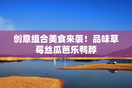 创意组合美食来袭！品味草莓丝瓜芭乐鸭脖