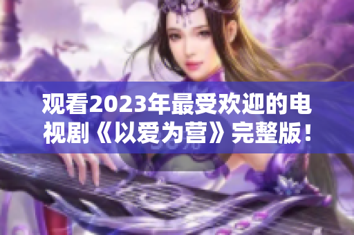 观看2023年最受欢迎的电视剧《以爱为营》完整版！