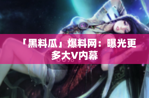 「黑料瓜」爆料网：曝光更多大V内幕
