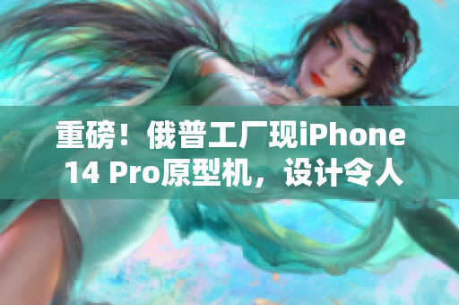 重磅！俄普工厂现iPhone 14 Pro原型机，设计令人惊叹！
