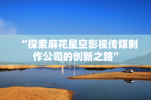 “探索麻花星空影视传媒制作公司的创新之路”