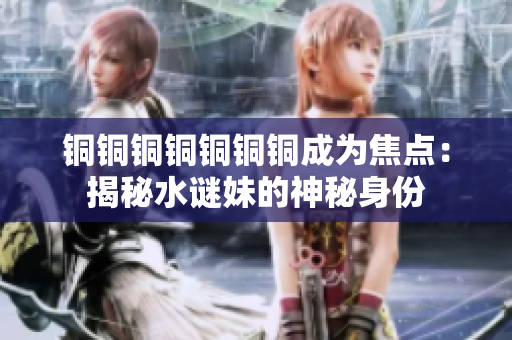 铜铜铜铜铜铜铜成为焦点：揭秘水谜妹的神秘身份