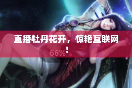 直播牡丹花开，惊艳互联网！