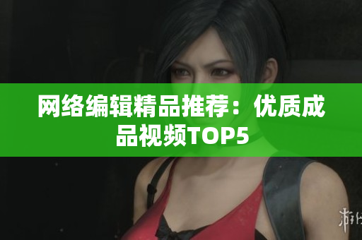 网络编辑精品推荐：优质成品视频TOP5