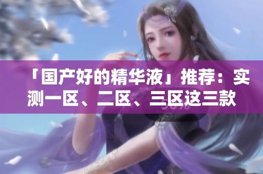 「国产好的精华液」推荐：实测一区、二区、三区这三款值得入手！