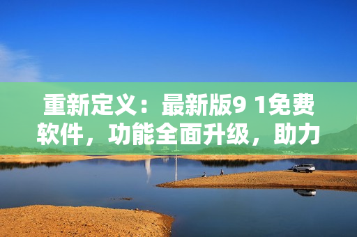 重新定义：最新版9 1免费软件，功能全面升级，助力网络生活