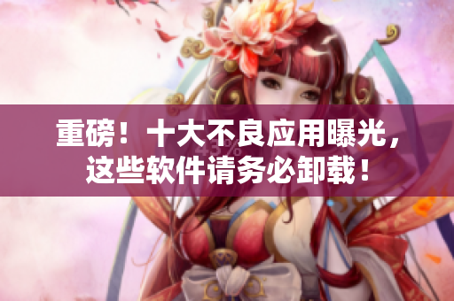 重磅！十大不良应用曝光，这些软件请务必卸载！