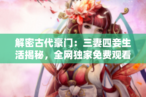 解密古代豪门：三妻四妾生活揭秘，全网独家免费观看