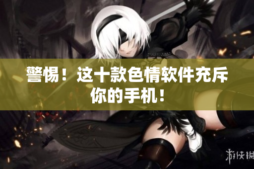 警惕！这十款色情软件充斥你的手机！
