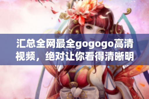 汇总全网最全gogogo高清视频，绝对让你看得清晰明了！
