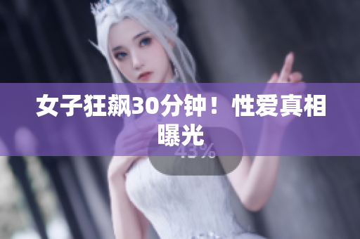 女子狂飙30分钟！性爱真相曝光