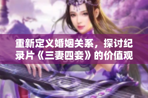 重新定义婚姻关系，探讨纪录片《三妻四妾》的价值观-网络编辑攻略