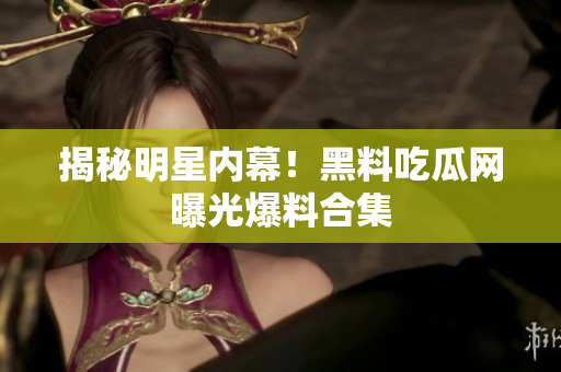 揭秘明星内幕！黑料吃瓜网曝光爆料合集