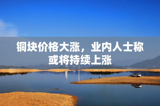 铜块价格大涨，业内人士称或将持续上涨