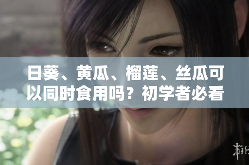 日葵、黄瓜、榴莲、丝瓜可以同时食用吗？初学者必看！