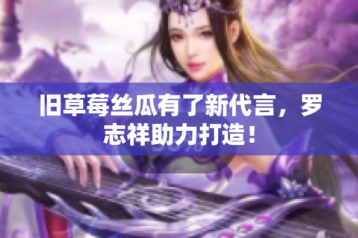 旧草莓丝瓜有了新代言，罗志祥助力打造！