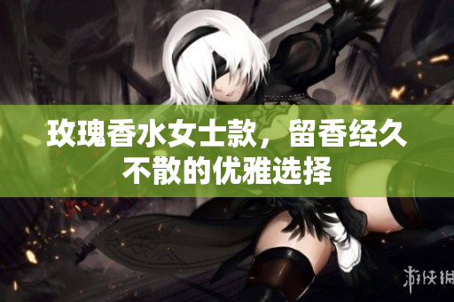 玫瑰香水女士款，留香经久不散的优雅选择
