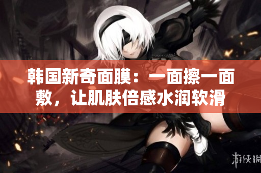 韩国新奇面膜：一面擦一面敷，让肌肤倍感水润软滑